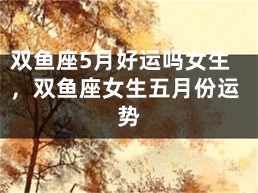 双鱼座5月好运吗女生，双鱼座女生五月份运势