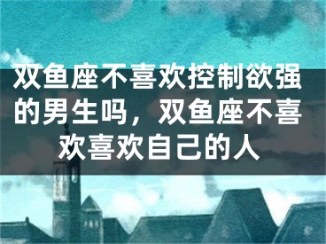 双鱼座不喜欢控制欲强的男生吗，双鱼座不喜欢喜欢自己的人