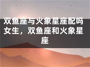 双鱼座与火象星座配吗女生，双鱼座和火象星座