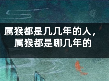 属猴都是几几年的人，属猴都是哪几年的