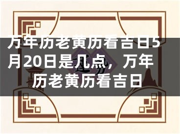 万年历老黄历看吉日5月20日是几点，万年历老黄历看吉日