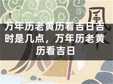 万年历老黄历看吉日吉时是几点，万年历老黄历看吉日