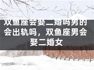 双鱼座会娶二婚吗男的会出轨吗，双鱼座男会娶二婚女
