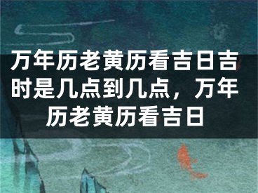 万年历老黄历看吉日吉时是几点到几点，万年历老黄历看吉日