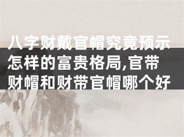 八字财戴官帽究竟预示怎样的富贵格局,官带财帽和财带官帽哪个好