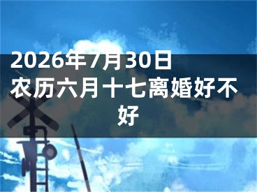 2026年7月30日农历六月十七离婚好不好