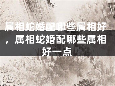 属相蛇婚配哪些属相好，属相蛇婚配哪些属相好一点