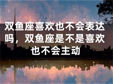 双鱼座喜欢也不会表达吗，双鱼座是不是喜欢也不会主动