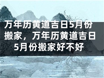 万年历黄道吉日5月份搬家，万年历黄道吉日5月份搬家好不好