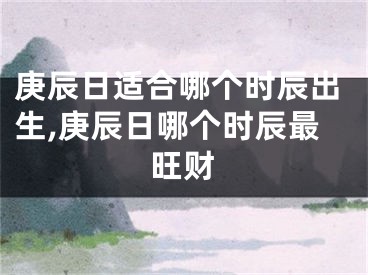 庚辰日适合哪个时辰出生,庚辰日哪个时辰最旺财