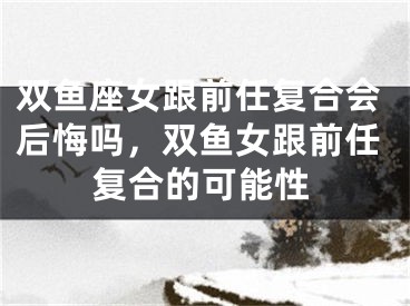 双鱼座女跟前任复合会后悔吗,双鱼女跟前任复合的可能性