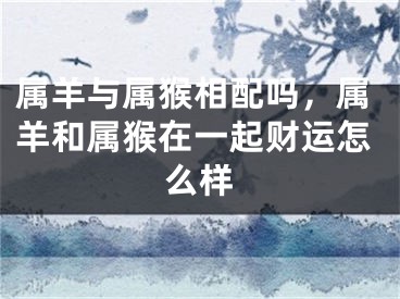 属羊与属猴相配吗，属羊和属猴在一起财运怎么样