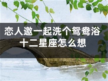 恋人邀一起洗个鸳鸯浴十二星座怎么想