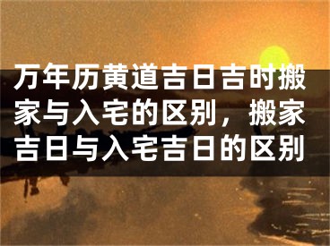 万年历黄道吉日吉时搬家与入宅的区别，搬家吉日与入宅吉日的区别
