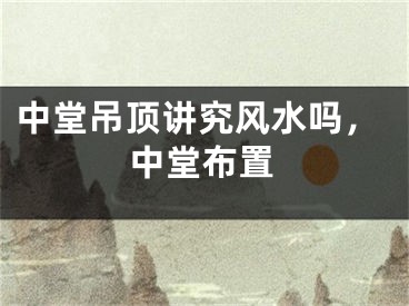 中堂吊顶讲究风水吗，中堂布置