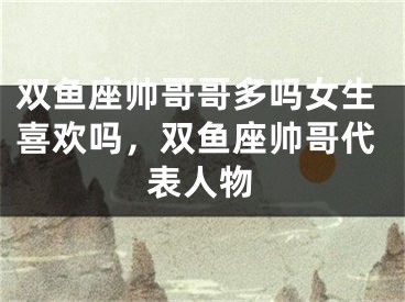 双鱼座帅哥哥多吗女生喜欢吗,双鱼座帅哥代表人物