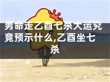男命走乙酉七杀大运究竟预示什么,乙酉坐七杀