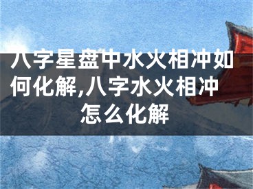 八字星盘中水火相冲如何化解,八字水火相冲怎么化解