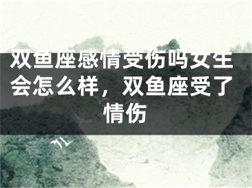 双鱼座感情受伤吗女生会怎么样，双鱼座受了情伤