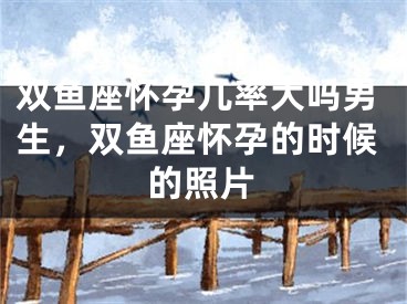 双鱼座怀孕几率大吗男生，双鱼座怀孕的时候的照片