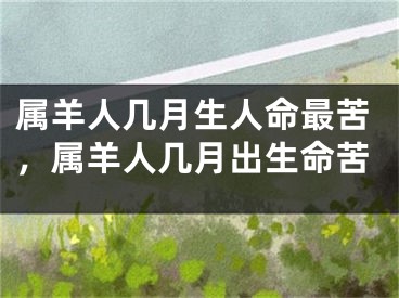 属羊人几月生人命最苦,属羊人几月出生命苦