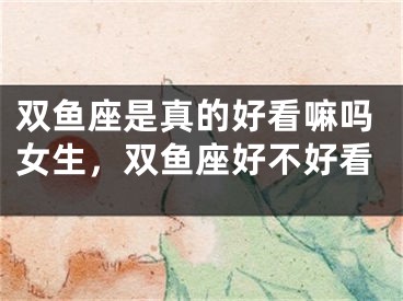 双鱼座是真的好看嘛吗女生，双鱼座好不好看