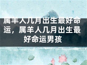 属羊人几月出生最好命运，属羊人几月出生最好命运男孩