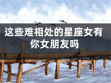 这些难相处的星座女有你女朋友吗