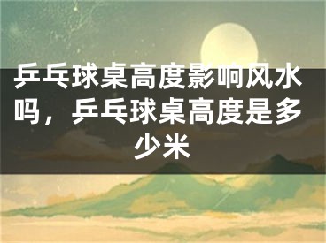 乒乓球桌高度影响风水吗，乒乓球桌高度是多少米
