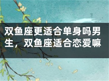 双鱼座更适合单身吗男生，双鱼座适合恋爱嘛