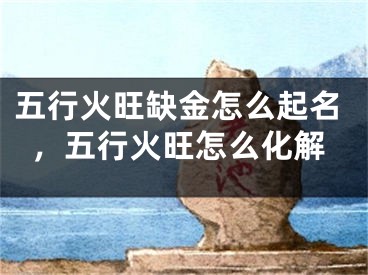 五行火旺缺金怎么起名，五行火旺怎么化解