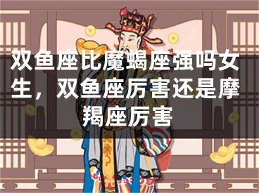 双鱼座比魔蝎座强吗女生，双鱼座厉害还是摩羯座厉害