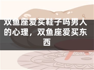 双鱼座爱买鞋子吗男人的心理，双鱼座爱买东西