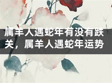 属羊人遇蛇年有没有跌关，属羊人遇蛇年运势