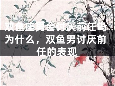 双鱼座男会讨厌前任吗为什么，双鱼男讨厌前任的表现