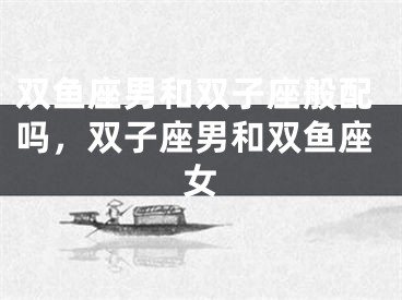双鱼座男和双子座般配吗,双子座男和双鱼座女