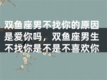 双鱼座男不找你的原因是爱你吗，双鱼座男生不找你是不是不喜欢你
