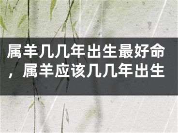 属羊几几年出生最好命，属羊应该几几年出生