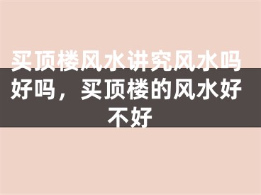 买顶楼风水讲究风水吗好吗，买顶楼的风水好不好