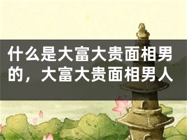 什么是大富大贵面相男的，大富大贵面相男人