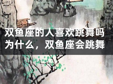 双鱼座的人喜欢跳舞吗为什么,双鱼座会跳舞