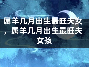 属羊几月出生最旺夫女，属羊几月出生最旺夫女孩