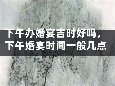 下午办婚宴吉时好吗，下午婚宴时间一般几点