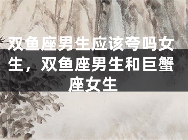 双鱼座男生应该夸吗女生，双鱼座男生和巨蟹座女生