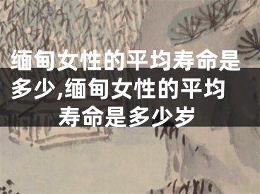 缅甸女性的平均寿命是多少,缅甸女性的平均寿命是多少岁