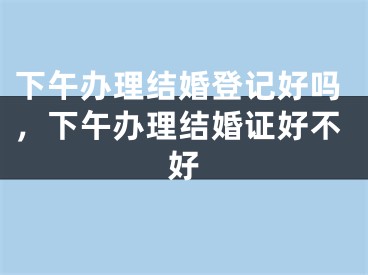 下午办理结婚登记好吗,下午办理结婚证好不好