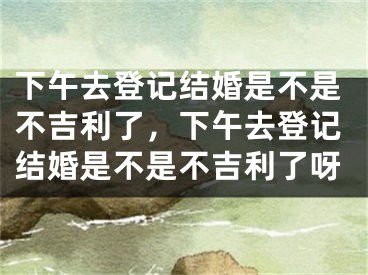 下午去登记结婚是不是不吉利了，下午去登记结婚是不是不吉利了呀