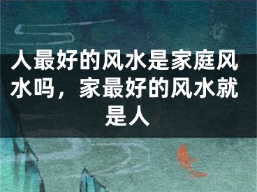 人最好的风水是家庭风水吗，家最好的风水就是人