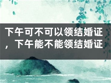 下午可不可以领结婚证,下午能不能领结婚证