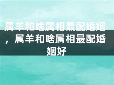 属羊和啥属相最配婚姻，属羊和啥属相最配婚姻好